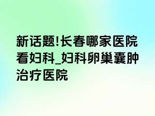 新话题!长春哪家医院看妇科_妇科卵巢囊肿治疗医院