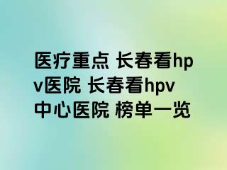 医疗重点 长春看hpv医院 长春看hpv中心医院 榜单一览