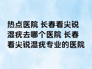 热点医院 长春看尖锐湿疣去哪个医院 长春看尖锐湿疣专业的医院