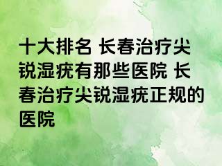 十大排名 长春治疗尖锐湿疣有那些医院 长春治疗尖锐湿疣正规的医院