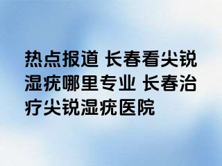 热点报道 长春看尖锐湿疣哪里专业 长春治疗尖锐湿疣医院