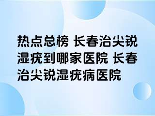 热点总榜 长春治尖锐湿疣到哪家医院 长春治尖锐湿疣病医院