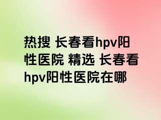 热搜 长春看hpv阳性医院 精选 长春看hpv阳性医院在哪