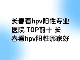 长春看hpv阳性专业医院 TOP前十 长春看hpv阳性哪家好