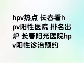 hpv热点 长春看hpv阳性医院 排名出炉 长春阳光医院hpv阳性诊治预约