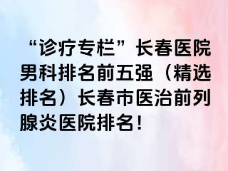 “诊疗专栏”长春医院男科排名前五强（精选排名）长春市医治前列腺炎医院排名！