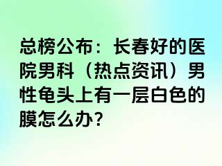 总榜公布：长春好的医院男科（热点资讯）男性龟头上有一层白色的膜怎么办？