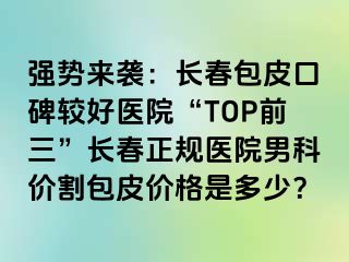 强势来袭：长春包皮口碑较好医院“TOP前三”长春正规医院男科价割包皮价格是多少？