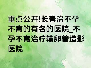 重点公开!长春治不孕不育的有名的医院_不孕不育治疗输卵管造影医院