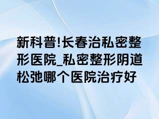 新科普!长春治私密整形医院_私密整形阴道松弛哪个医院治疗好