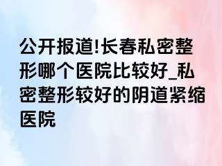 公开报道!长春私密整形哪个医院比较好_私密整形较好的阴道紧缩医院