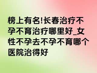 榜上有名!长春治疗不孕不育治疗哪里好_女性不孕去不孕不育哪个医院治得好