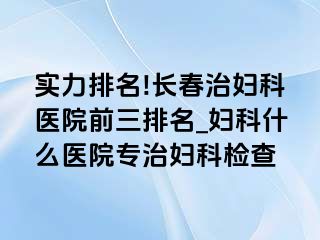 实力排名!长春治妇科医院前三排名_妇科什么医院专治妇科检查