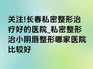 关注!长春私密整形治疗好的医院_私密整形治小阴唇整形哪家医院比较好