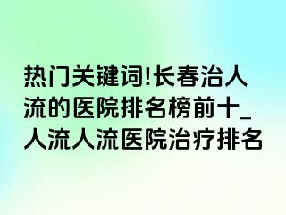 热门关键词!长春治人流的医院排名榜前十_人流人流医院治疗排名