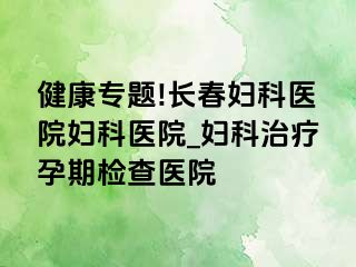 健康专题!长春妇科医院妇科医院_妇科治疗孕期检查医院