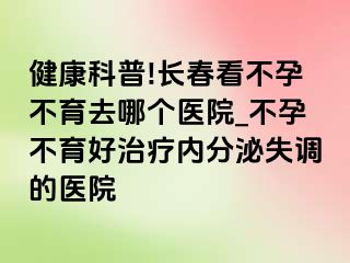 健康科普!长春看不孕不育去哪个医院_不孕不育好治疗内分泌失调的医院