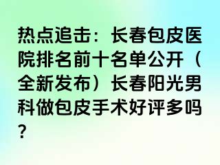 热点追击：长春包皮医院排名前十名单公开（全新发布）长春阳光男科做包皮手术好评多吗？