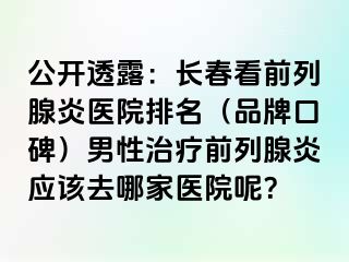 公开透露：长春看前列腺炎医院排名（品牌口碑）男性治疗前列腺炎应该去哪家医院呢？