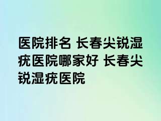 医院排名 长春尖锐湿疣医院哪家好 长春尖锐湿疣医院