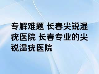 专解难题 长春尖锐湿疣医院 长春专业的尖锐湿疣医院