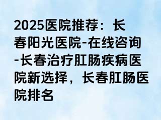 2025医院推荐：长春阳光医院-在线咨询-长春治疗肛肠疾病医院新选择，长春肛肠医院排名