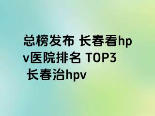 总榜发布 长春看hpv医院排名 TOP3 长春治hpv