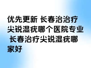 优先更新 长春治治疗尖锐湿疣哪个医院专业 长春治疗尖锐湿疣哪家好