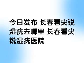 今日发布 长春看尖锐湿疣去哪里 长春看尖锐湿疣医院