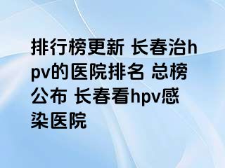 排行榜更新 长春治hpv的医院排名 总榜公布 长春看hpv感染医院