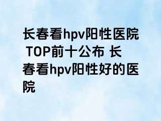 长春看hpv阳性医院 TOP前十公布 长春看hpv阳性好的医院