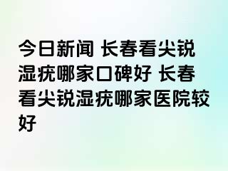 今日新闻 长春看尖锐湿疣哪家口碑好 长春看尖锐湿疣哪家医院较好