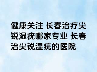 健康关注 长春治疗尖锐湿疣哪家专业 长春治尖锐湿疣的医院