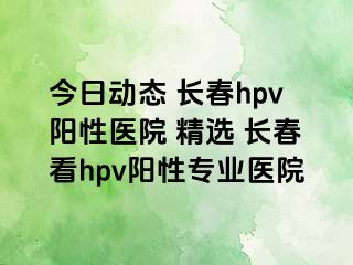 今日动态 长春hpv阳性医院 精选 长春看hpv阳性专业医院