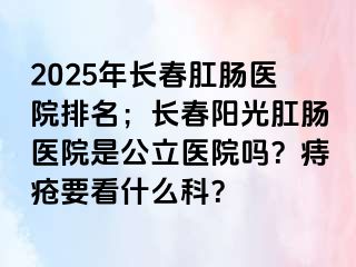 2025年长春肛肠医院排名；长春阳光肛肠医院是公立医院吗？痔疮要看什么科？