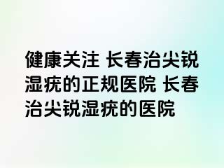 健康关注 长春治尖锐湿疣的正规医院 长春治尖锐湿疣的医院