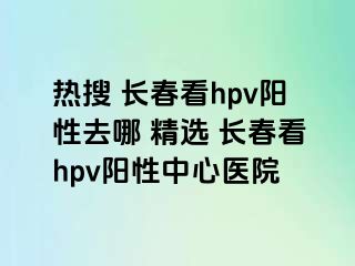 热搜 长春看hpv阳性去哪 精选 长春看hpv阳性中心医院