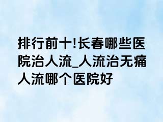 排行前十!长春哪些医院治人流_人流治无痛人流哪个医院好