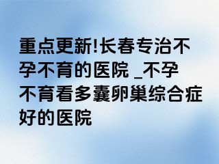 重点更新!长春专治不孕不育的医院 _不孕不育看多囊卵巢综合症好的医院