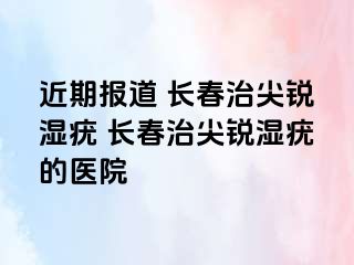 近期报道 长春治尖锐湿疣 长春治尖锐湿疣的医院