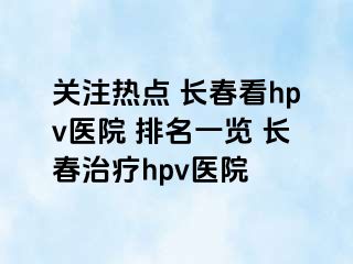 关注热点 长春看hpv医院 排名一览 长春治疗hpv医院