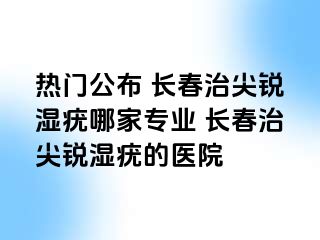 热门公布 长春治尖锐湿疣哪家专业 长春治尖锐湿疣的医院