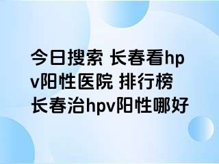 今日搜索 长春看hpv阳性医院 排行榜 长春治hpv阳性哪好