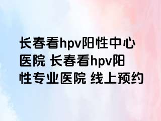 长春看hpv阳性中心医院 长春看hpv阳性专业医院 线上预约