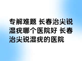 专解难题 长春治尖锐湿疣哪个医院好 长春治尖锐湿疣的医院