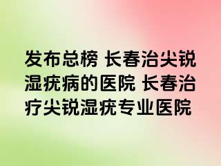 发布总榜 长春治尖锐湿疣病的医院 长春治疗尖锐湿疣专业医院