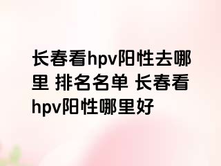 长春看hpv阳性去哪里 排名名单 长春看hpv阳性哪里好