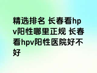 精选排名 长春看hpv阳性哪里正规 长春看hpv阳性医院好不好