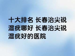 十大排名 长春治尖锐湿疣哪好 长春治尖锐湿疣好的医院