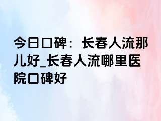 今日口碑：长春人流那儿好_长春人流哪里医院口碑好